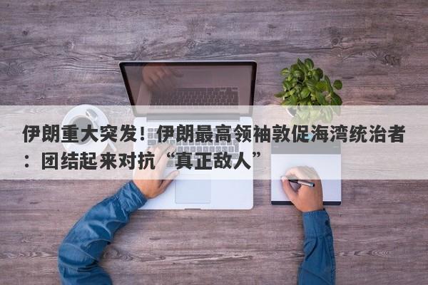 伊朗重大突发！伊朗最高领袖敦促海湾统治者：团结起来对抗“真正敌人”