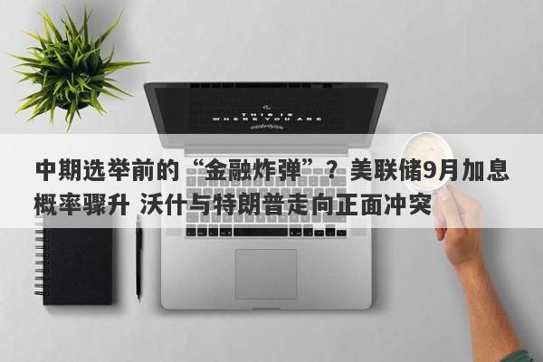 中期选举前的“金融炸弹”？美联储9月加息概率骤升 沃什与特朗普走向正面冲突
