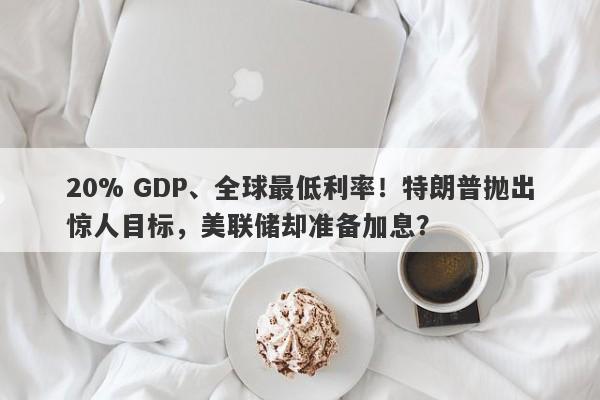 20% GDP、全球最低利率！特朗普抛出惊人目标，美联储却准备加息？