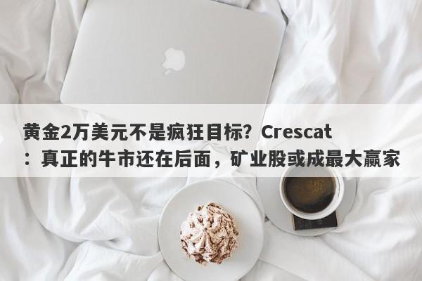 黄金2万美元不是疯狂目标？Crescat：真正的牛市还在后面，矿业股或成最大赢家
