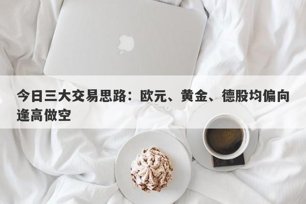 今日三大交易思路：欧元、黄金、德股均偏向逢高做空