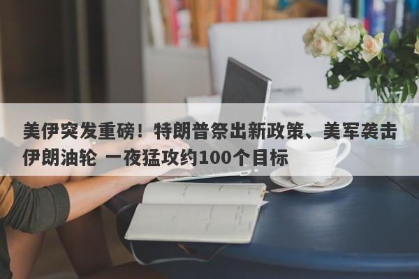 美伊突发重磅！特朗普祭出新政策、美军袭击伊朗油轮 一夜猛攻约100个目标