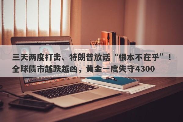 三天两度打击、特朗普放话“根本不在乎”！全球债市越跌越凶，黄金一度失守4300