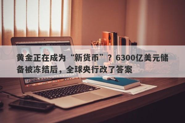 黄金正在成为“新货币”？6300亿美元储备被冻结后，全球央行改了答案