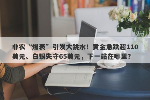 非农“爆表”引发大跳水！黄金急跌超110美元、白银失守65美元，下一站在哪里？