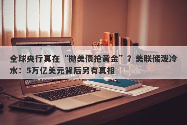 全球央行真在“抛美债抢黄金”？美联储泼冷水：5万亿美元背后另有真相