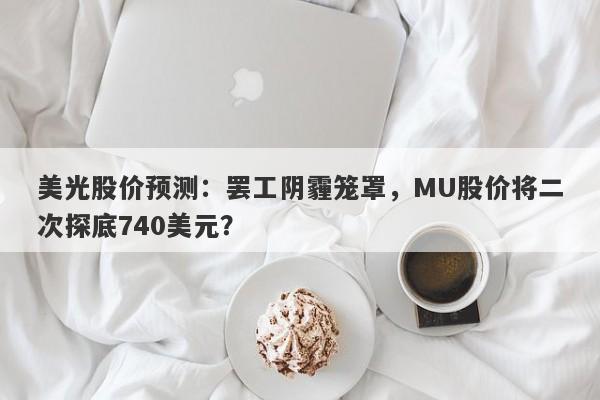 美光股价预测：罢工阴霾笼罩，MU股价将二次探底740美元？