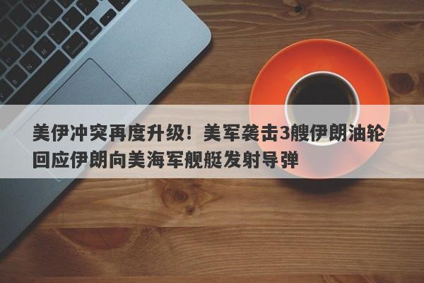 美伊冲突再度升级！美军袭击3艘伊朗油轮 回应伊朗向美海军舰艇发射导弹
