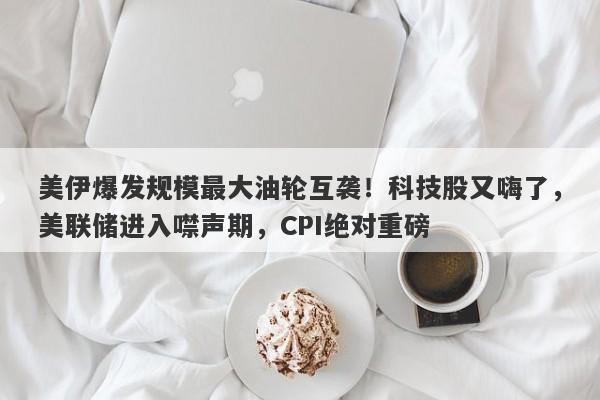 美伊爆发规模最大油轮互袭！科技股又嗨了，美联储进入噤声期，CPI绝对重磅