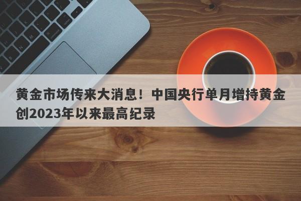 黄金市场传来大消息！中国央行单月增持黄金创2023年以来最高纪录