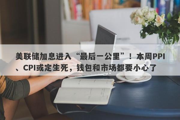 美联储加息进入“最后一公里”！本周PPI、CPI或定生死，钱包和市场都要小心了
