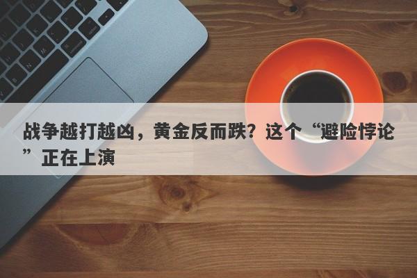 战争越打越凶，黄金反而跌？这个“避险悖论”正在上演