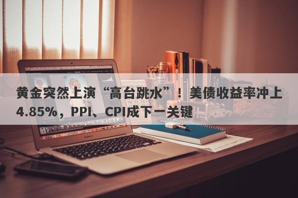 黄金突然上演“高台跳水”！美债收益率冲上4.85%，PPI、CPI成下一关键