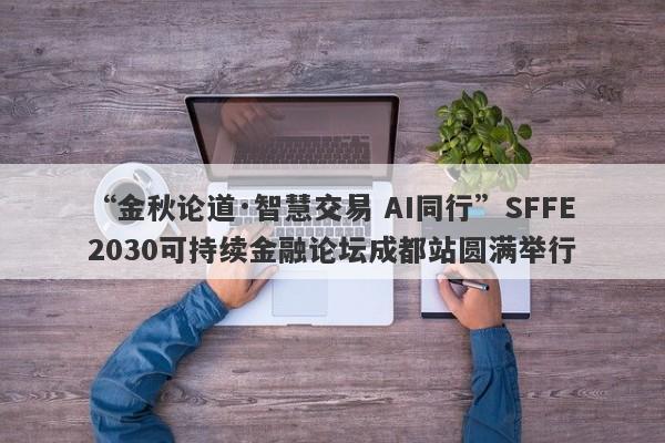 “金秋论道·智慧交易 AI同行”SFFE2030可持续金融论坛成都站圆满举行