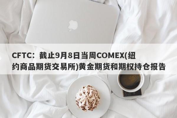 CFTC：截止9月8日当周COMEX(纽约商品期货交易所)黄金期货和期权持仓报告
