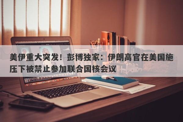 美伊重大突发！彭博独家：伊朗高官在美国施压下被禁止参加联合国核会议