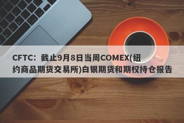 CFTC：截止9月8日当周COMEX(纽约商品期货交易所)白银期货和期权持仓报告