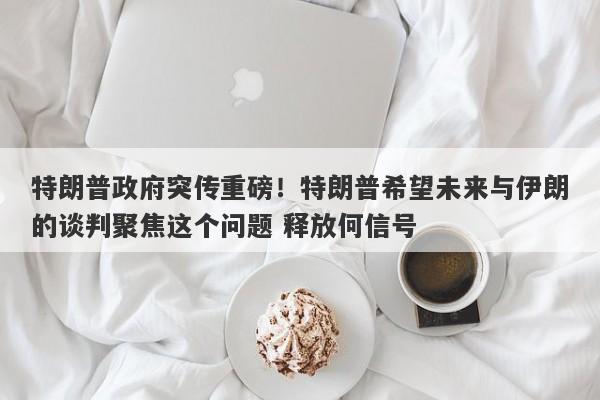 特朗普政府突传重磅！特朗普希望未来与伊朗的谈判聚焦这个问题 释放何信号