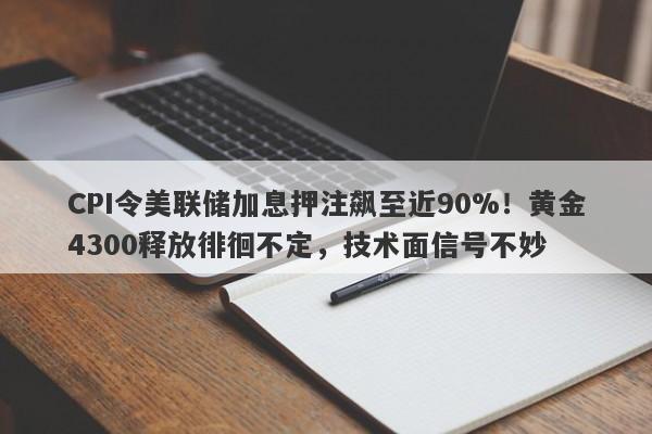 CPI令美联储加息押注飙至近90%！黄金4300释放徘徊不定，技术面信号不妙