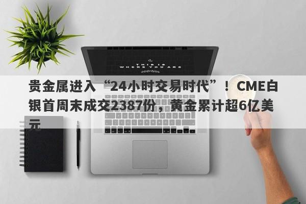 贵金属进入“24小时交易时代”！CME白银首周末成交2387份，黄金累计超6亿美元