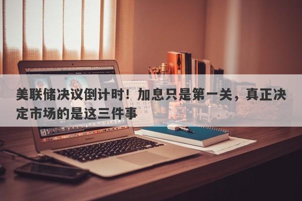 美联储决议倒计时！加息只是第一关，真正决定市场的是这三件事