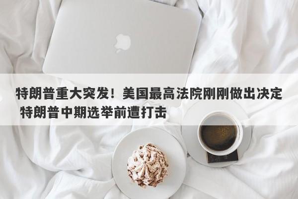 特朗普重大突发！美国最高法院刚刚做出决定 特朗普中期选举前遭打击