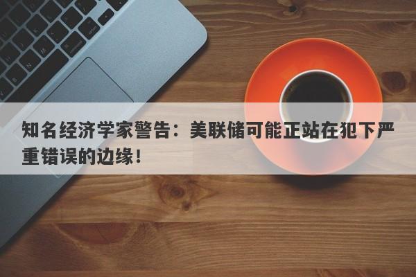 知名经济学家警告：美联储可能正站在犯下严重错误的边缘！