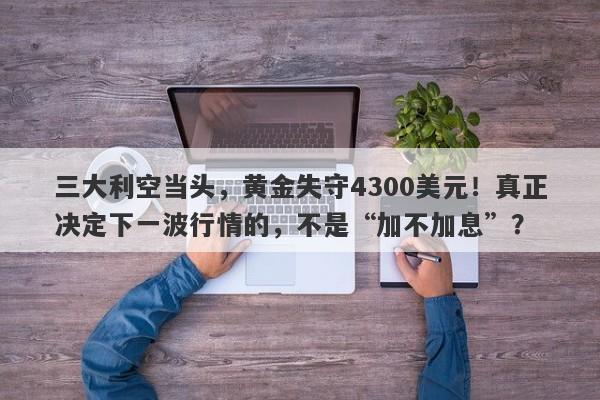 三大利空当头，黄金失守4300美元！真正决定下一波行情的，不是“加不加息”？