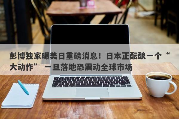 彭博独家曝美日重磅消息！日本正酝酿一个“大动作” 一旦落地恐震动全球市场