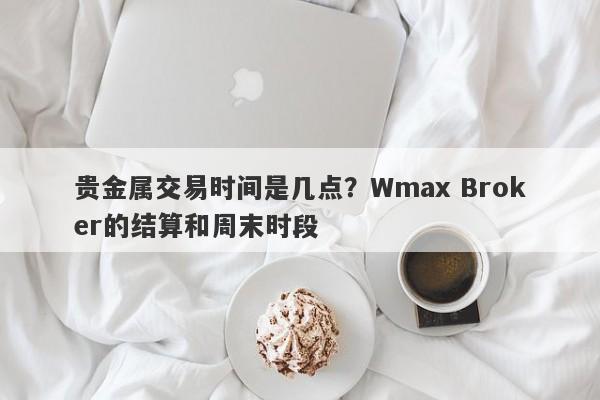 贵金属交易时间是几点?Wmax Broker的结算和周末时段