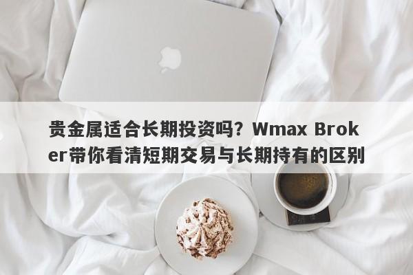 贵金属适合长期投资吗?Wmax Broker带你看清短期交易与长期持有的区别