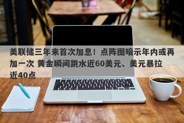 美联储三年来首次加息！点阵图暗示年内或再加一次 黄金瞬间跳水近60美元、美元暴拉近40点