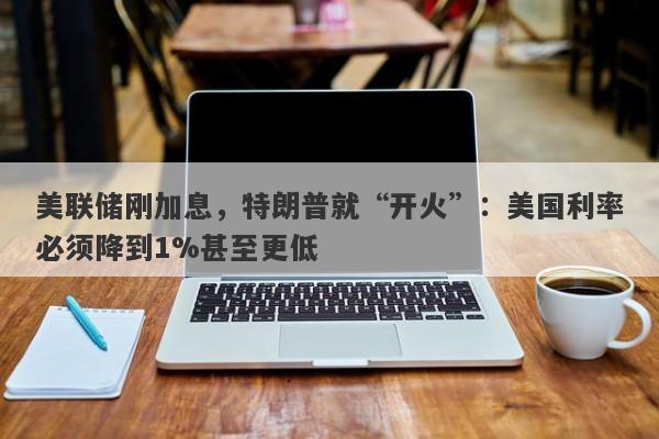 美联储刚加息，特朗普就“开火”：美国利率必须降到1%甚至更低