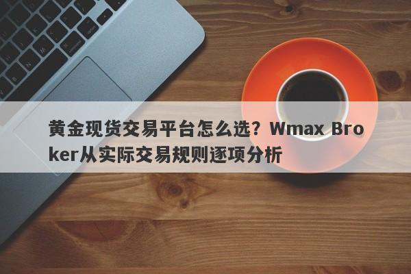 黄金现货交易平台怎么选?Wmax Broker从实际交易规则逐项分析