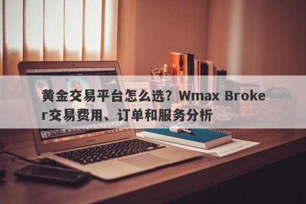 黄金交易平台怎么选？Wmax Broker交易费用、订单和服务分析