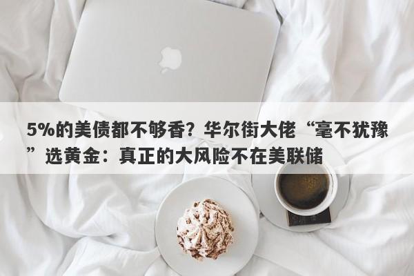 5%的美债都不够香？华尔街大佬“毫不犹豫”选黄金：真正的大风险不在美联储