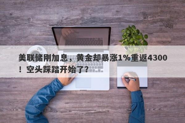 美联储刚加息，黄金却暴涨1%重返4300！空头踩踏开始了？