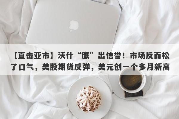 【直击亚市】沃什“鹰”出信誉！市场反而松了口气，美股期货反弹，美元创一个多月新高