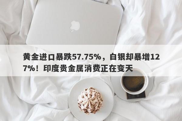 黄金进口暴跌57.75%，白银却暴增127%！印度贵金属消费正在变天