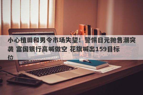 小心植田和男令市场失望！警惕日元抛售潮突袭 富国银行高喊做空 花旗喊出159目标位