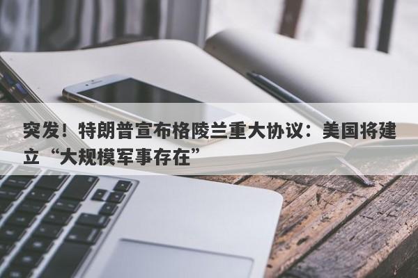 突发!特朗普宣布格陵兰重大协议:美国将建立“大规模军事存在”