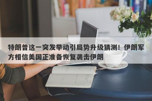 特朗普这一突发举动引局势升级猜测！伊朗军方相信美国正准备恢复袭击伊朗
