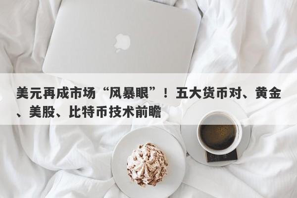 美元再成市场“风暴眼”！五大货币对、黄金、美股、比特币技术前瞻