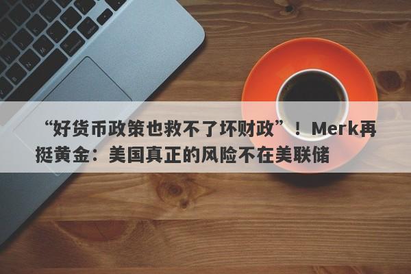 “好货币政策也救不了坏财政”！Merk再挺黄金：美国真正的风险不在美联储