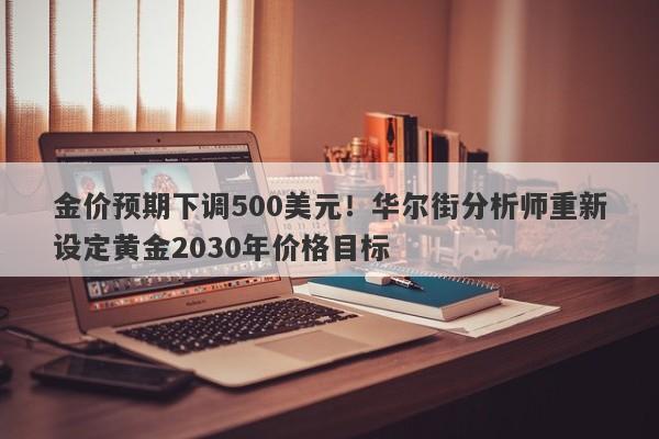 金价预期下调500美元！华尔街分析师重新设定黄金2030年价格目标
