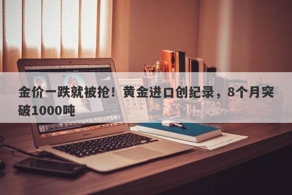 金价一跌就被抢！黄金进口创纪录，8个月突破1000吨