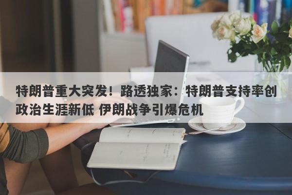 特朗普重大突发！路透独家：特朗普支持率创政治生涯新低 伊朗战争引爆危机