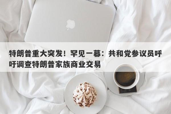 特朗普重大突发!罕见一幕:共和党参议员呼吁调查特朗普家族商业交易