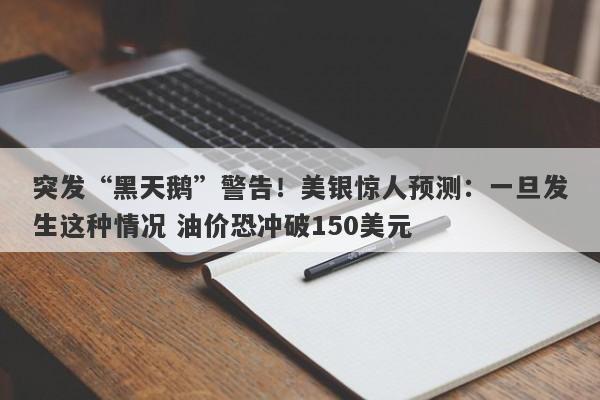 突发“黑天鹅”警告！美银惊人预测：一旦发生这种情况 油价恐冲破150美元