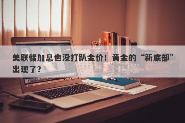 美联储加息也没打趴金价！黄金的“新底部”出现了？